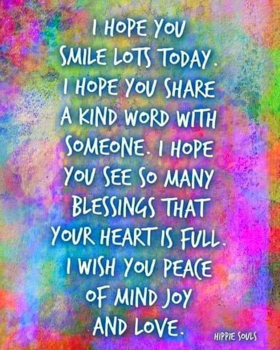 I hope you smile lots today. I hope you share a kind word with someone. I hope yo see so many blessings that your heart is full. I wish you peace of mind, joy and love.